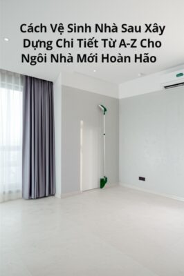 Cách Vệ Sinh Nhà Sau Xây Dựng Chi Tiết Từ A-Z Cho Ngôi Nhà Mới Hoàn Hảo